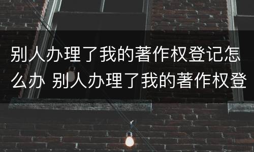 别人办理了我的著作权登记怎么办 别人办理了我的著作权登记怎么办理