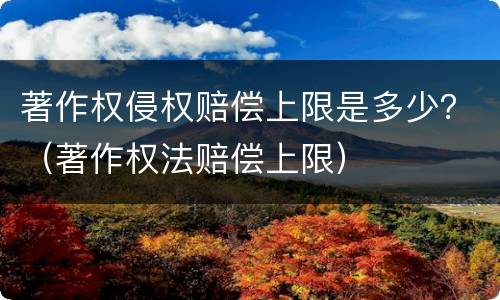 著作权侵权赔偿上限是多少？（著作权法赔偿上限）