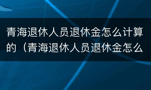 青海退休人员退休金怎么计算的（青海退休人员退休金怎么计算的呢）