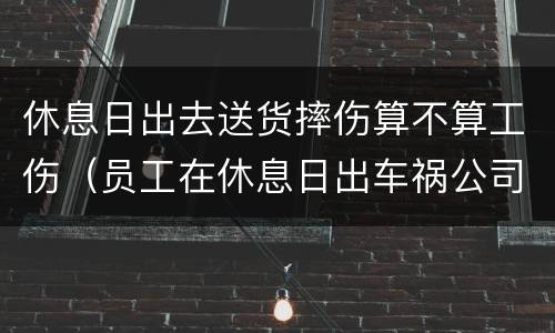 休息日出去送货摔伤算不算工伤（员工在休息日出车祸公司要担责吗）