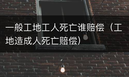 一般工地工人死亡谁赔偿（工地造成人死亡赔偿）