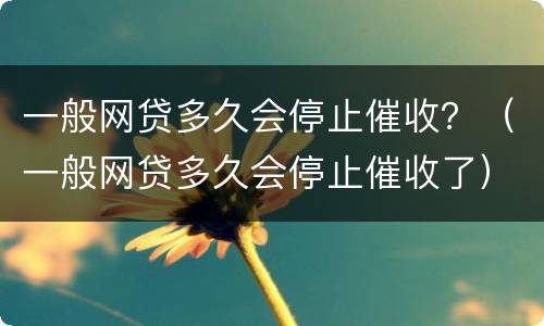 一般网贷多久会停止催收？（一般网贷多久会停止催收了）