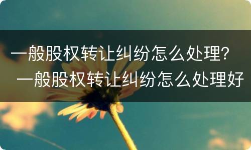 一般股权转让纠纷怎么处理？ 一般股权转让纠纷怎么处理好