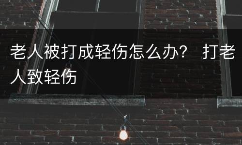 老人被打成轻伤怎么办？ 打老人致轻伤