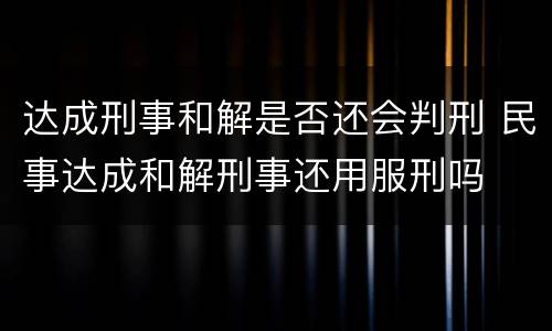 达成刑事和解是否还会判刑 民事达成和解刑事还用服刑吗