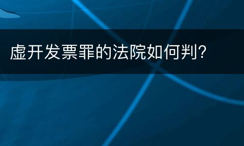 虚开发票罪的法院如何判?
