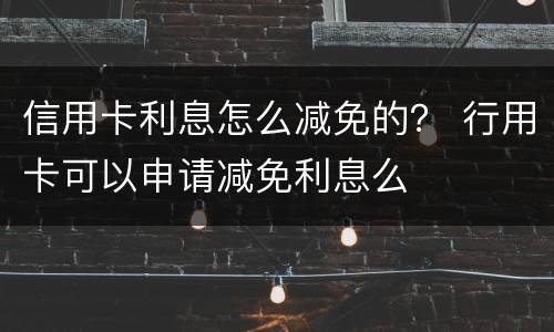 信用卡利息怎么减免的？ 行用卡可以申请减免利息么