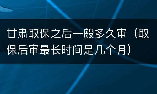 甘肃取保之后一般多久审（取保后审最长时间是几个月）