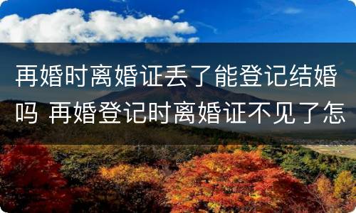 再婚时离婚证丢了能登记结婚吗 再婚登记时离婚证不见了怎么办