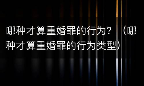 哪种才算重婚罪的行为？（哪种才算重婚罪的行为类型）