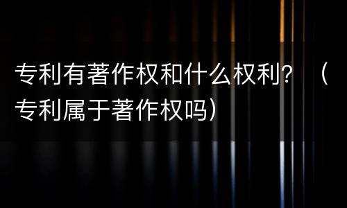 专利有著作权和什么权利？（专利属于著作权吗）
