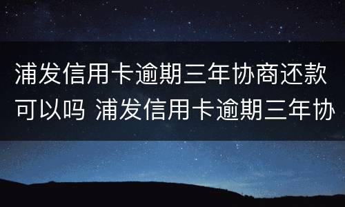 浦发信用卡逾期三年协商还款可以吗 浦发信用卡逾期三年协商还款可以吗怎么还