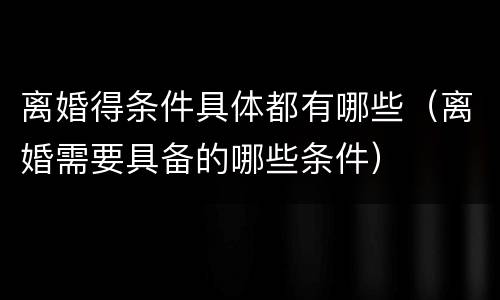 离婚得条件具体都有哪些（离婚需要具备的哪些条件）