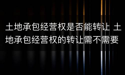 土地承包经营权是否能转让 土地承包经营权的转让需不需要登记?