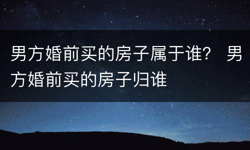 男方婚前买的房子属于谁？ 男方婚前买的房子归谁
