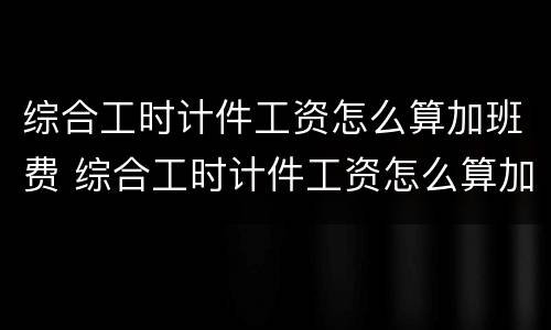 综合工时计件工资怎么算加班费 综合工时计件工资怎么算加班费的