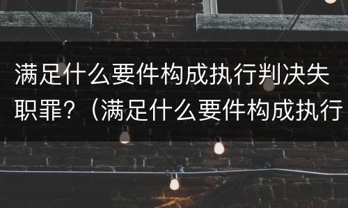 满足什么要件构成执行判决失职罪?（满足什么要件构成执行判决失职罪的条件）