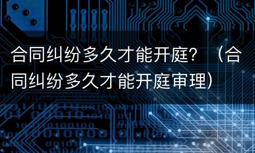 合同纠纷多久才能开庭？（合同纠纷多久才能开庭审理）