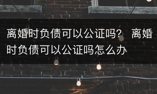 离婚时负债可以公证吗？ 离婚时负债可以公证吗怎么办