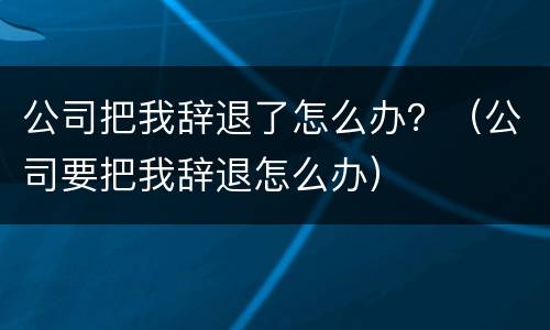 公司把我辞退了怎么办？（公司要把我辞退怎么办）