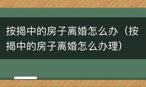 按揭中的房子离婚怎么办（按揭中的房子离婚怎么办理）