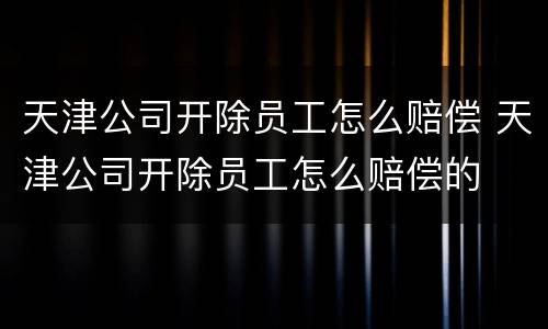 天津公司开除员工怎么赔偿 天津公司开除员工怎么赔偿的