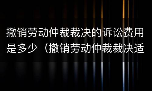 撤销劳动仲裁裁决的诉讼费用是多少（撤销劳动仲裁裁决适用什么程序开庭）