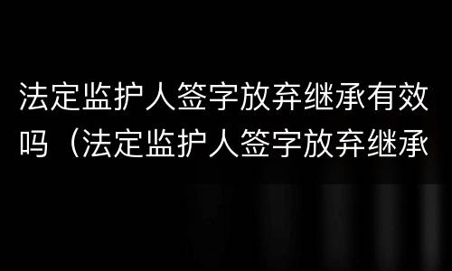 法定监护人签字放弃继承有效吗（法定监护人签字放弃继承有效吗）