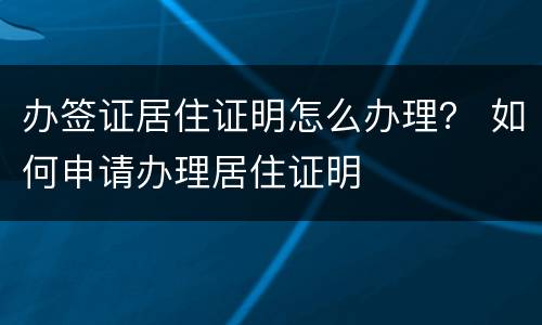 办签证居住证明怎么办理？ 如何申请办理居住证明