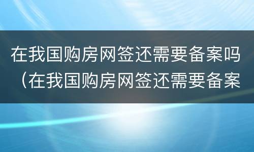 在我国购房网签还需要备案吗（在我国购房网签还需要备案吗现在）