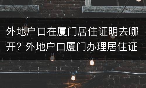 外地户口在厦门居住证明去哪开? 外地户口厦门办理居住证