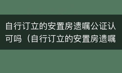 自行订立的安置房遗嘱公证认可吗（自行订立的安置房遗嘱公证认可吗有效吗）
