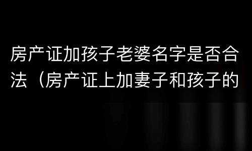 房产证加孩子老婆名字是否合法（房产证上加妻子和孩子的名字）