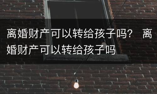 离婚财产可以转给孩子吗？ 离婚财产可以转给孩子吗