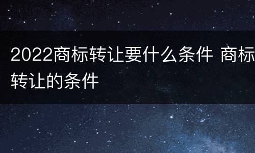 2022商标转让要什么条件 商标转让的条件