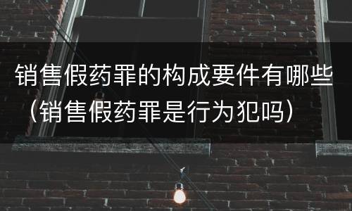 销售假药罪的构成要件有哪些（销售假药罪是行为犯吗）