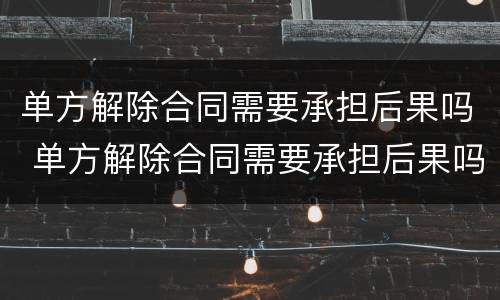 单方解除合同需要承担后果吗 单方解除合同需要承担后果吗