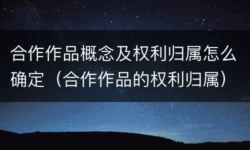 合作作品概念及权利归属怎么确定（合作作品的权利归属）