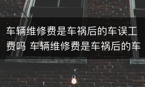 车辆维修费是车祸后的车误工费吗 车辆维修费是车祸后的车误工费吗多少钱