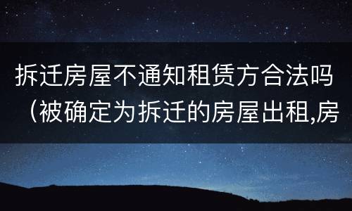 拆迁房屋不通知租赁方合法吗（被确定为拆迁的房屋出租,房屋租赁合同无效）