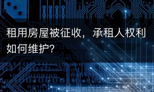 租用房屋被征收，承租人权利如何维护？