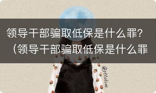 领导干部骗取低保是什么罪？（领导干部骗取低保是什么罪行）