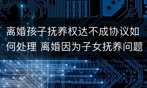 离婚孩子抚养权达不成协议如何处理 离婚因为子女抚养问题不能达成协议,需要怎么做