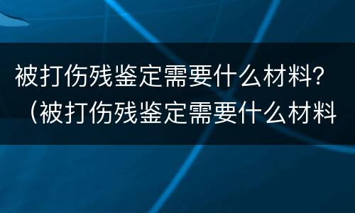 被打伤残鉴定需要什么材料？（被打伤残鉴定需要什么材料和证件）