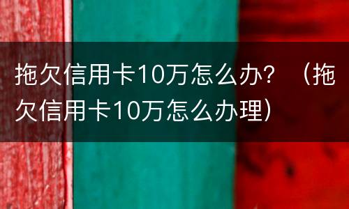 拖欠信用卡10万怎么办？（拖欠信用卡10万怎么办理）