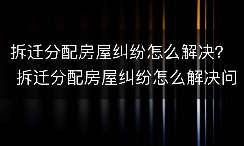拆迁分配房屋纠纷怎么解决？ 拆迁分配房屋纠纷怎么解决问题