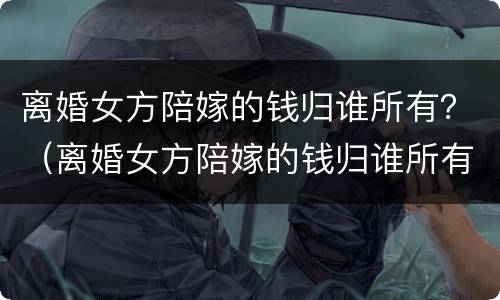 离婚女方陪嫁的钱归谁所有？（离婚女方陪嫁的钱归谁所有呢）