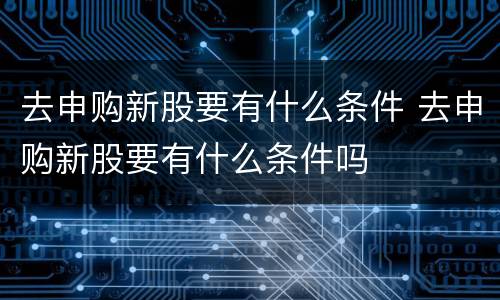 去申购新股要有什么条件 去申购新股要有什么条件吗