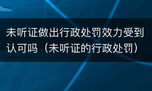 未听证做出行政处罚效力受到认可吗（未听证的行政处罚）