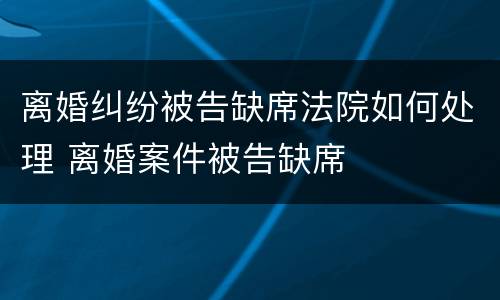 离婚纠纷被告缺席法院如何处理 离婚案件被告缺席